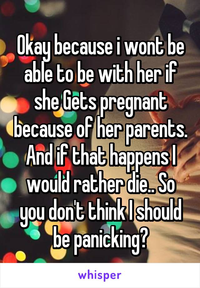 Okay because i wont be able to be with her if she Gets pregnant because of her parents. And if that happens I would rather die.. So you don't think I should be panicking?