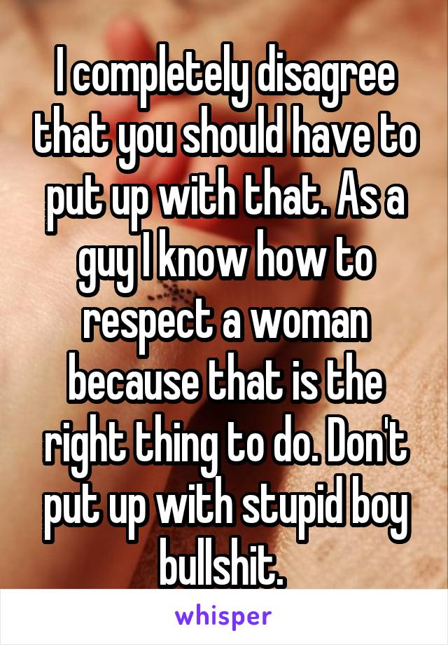 I completely disagree that you should have to put up with that. As a guy I know how to respect a woman because that is the right thing to do. Don't put up with stupid boy bullshit. 