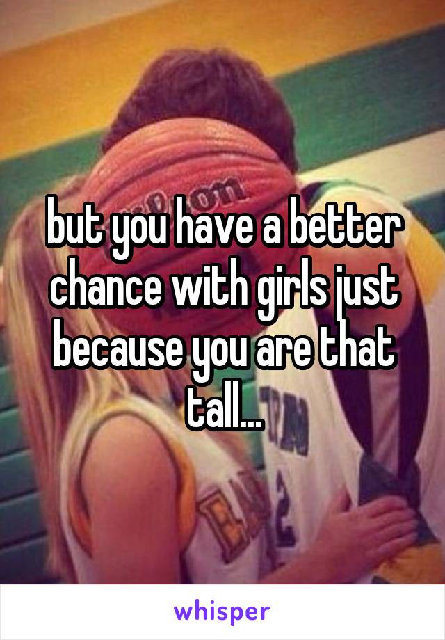 but you have a better chance with girls just because you are that tall...