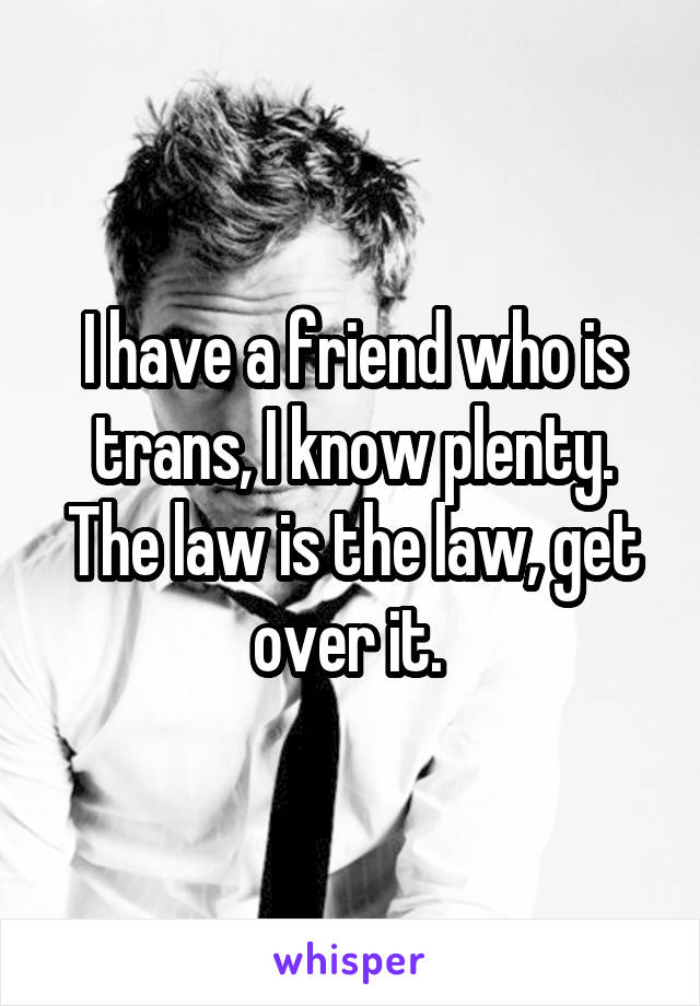 I have a friend who is trans, I know plenty. The law is the law, get over it. 