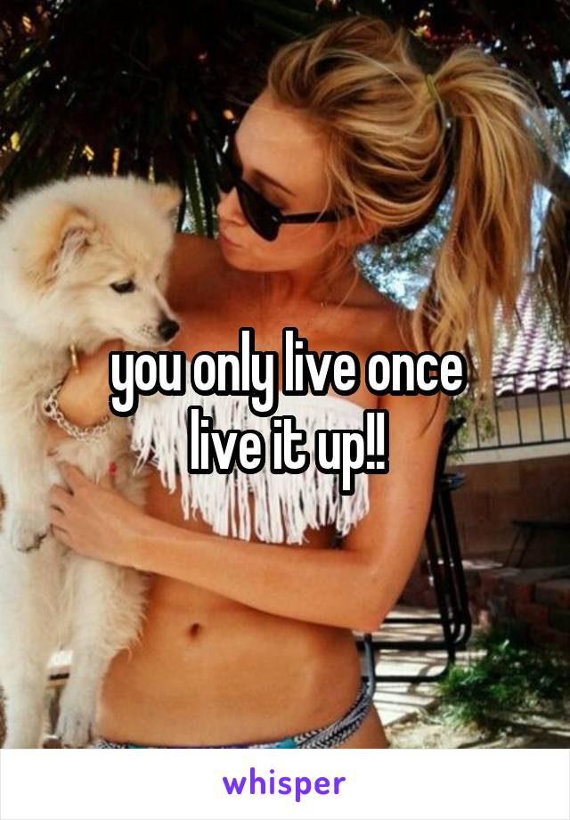 you only live once
live it up!!