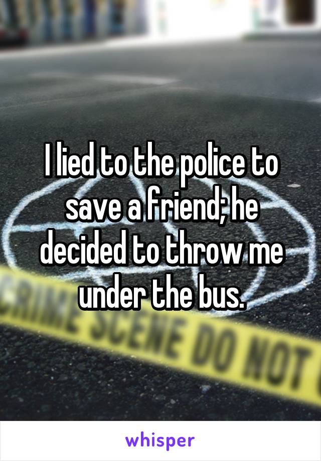 I lied to the police to save a friend; he decided to throw me under the bus.