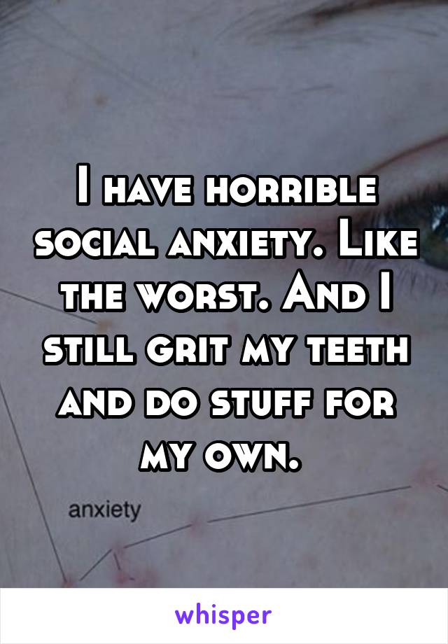 I have horrible social anxiety. Like the worst. And I still grit my teeth and do stuff for my own. 