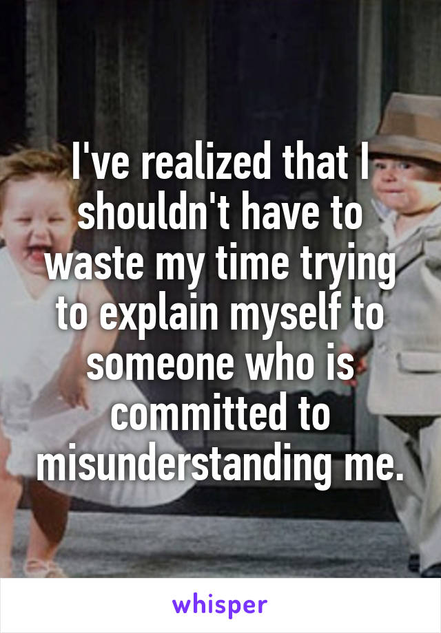 I've realized that I shouldn't have to waste my time trying to explain myself to someone who is committed to misunderstanding me.