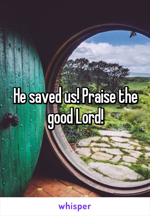 He saved us! Praise the good Lord!