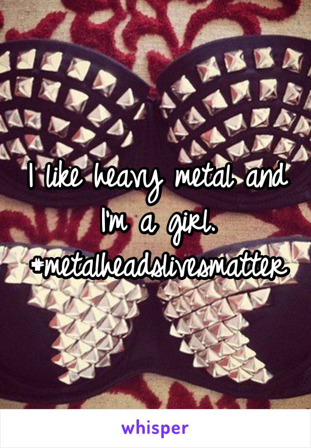 I like heavy metal and I'm a girl. #metalheadslivesmatter