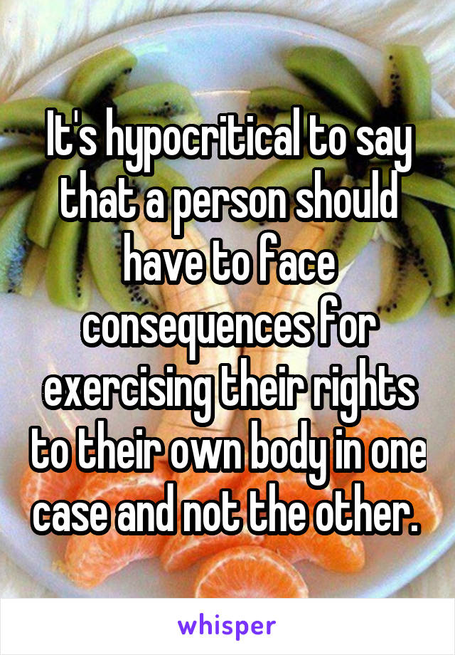 It's hypocritical to say that a person should have to face consequences for exercising their rights to their own body in one case and not the other. 