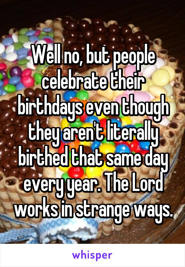 Well no, but people celebrate their birthdays even though they aren't literally birthed that same day every year. The Lord works in strange ways.