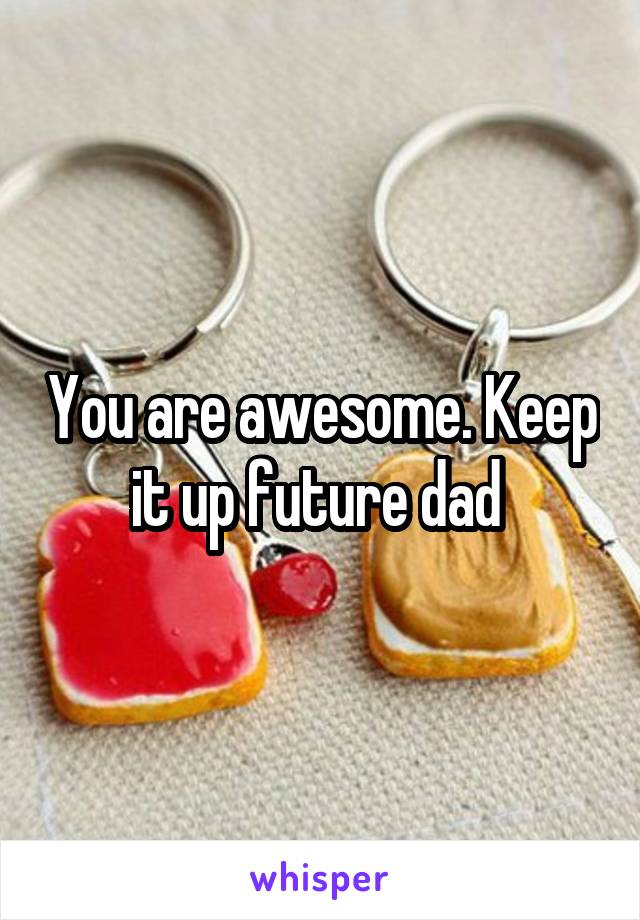 You are awesome. Keep it up future dad 
