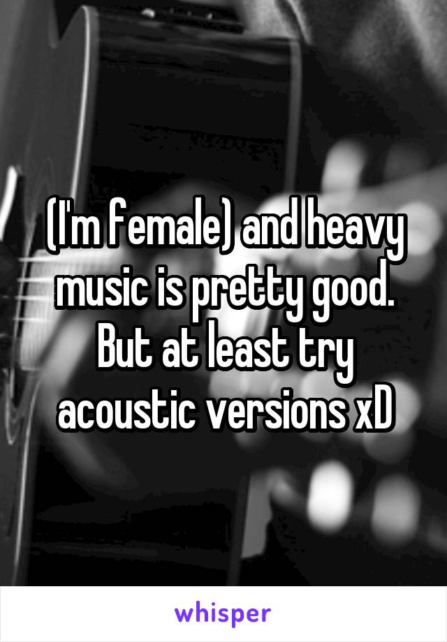 (I'm female) and heavy music is pretty good. But at least try acoustic versions xD