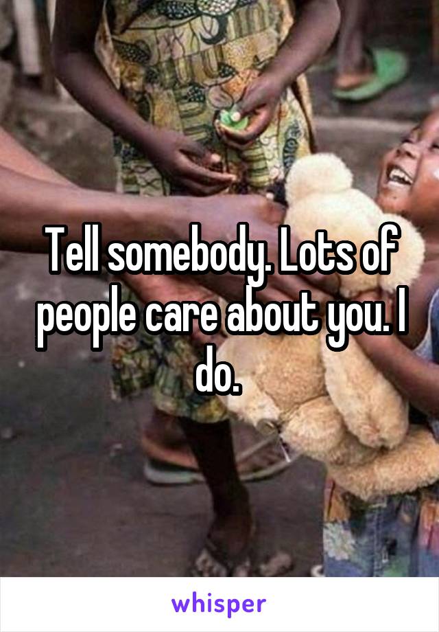 Tell somebody. Lots of people care about you. I do. 