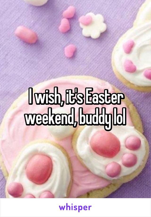 I wish, it's Easter weekend, buddy lol 