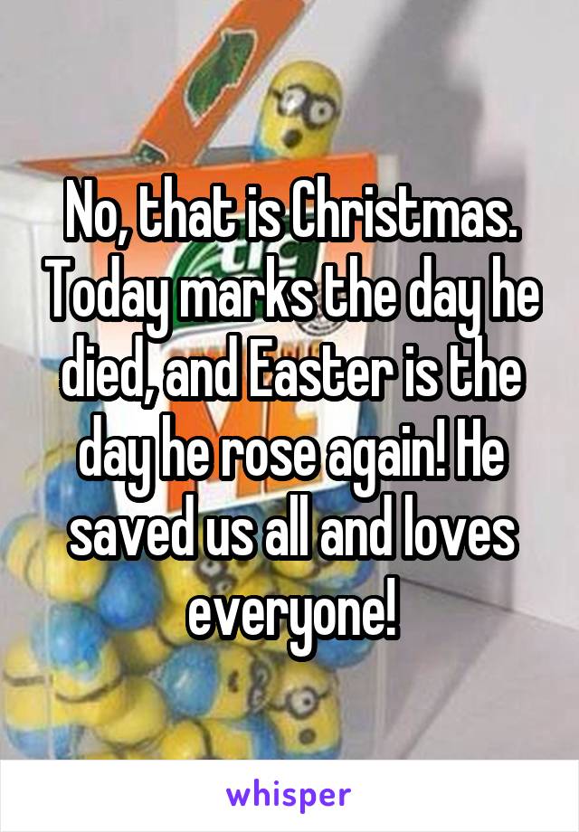 No, that is Christmas. Today marks the day he died, and Easter is the day he rose again! He saved us all and loves everyone!