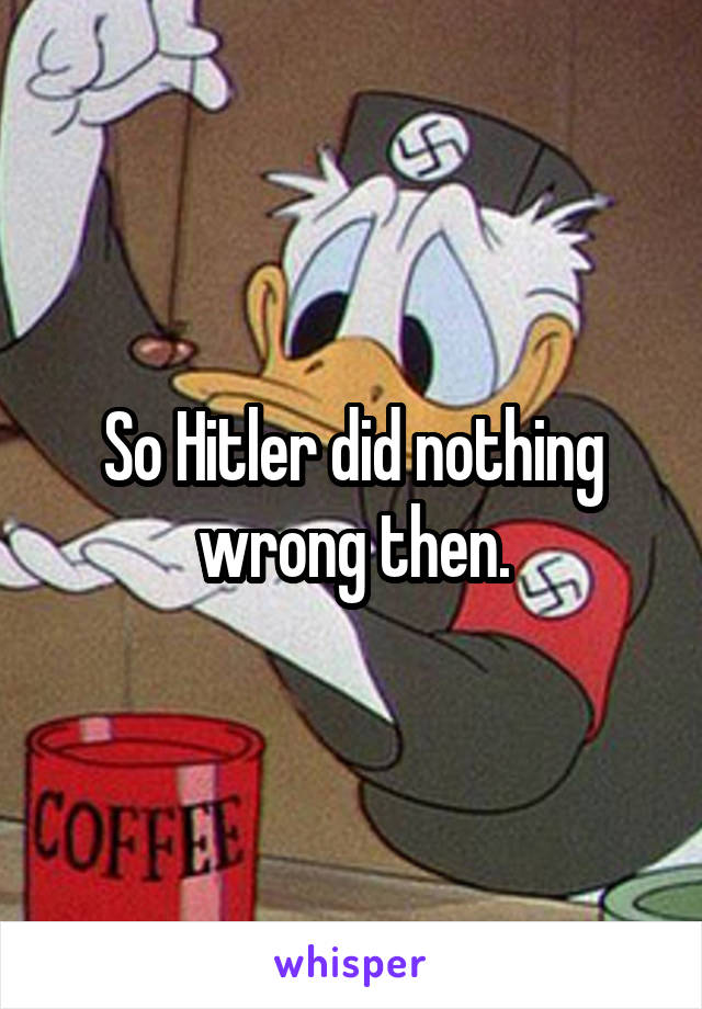 So Hitler did nothing wrong then.