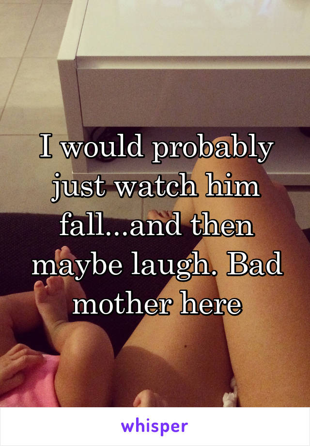 I would probably just watch him fall...and then maybe laugh. Bad mother here