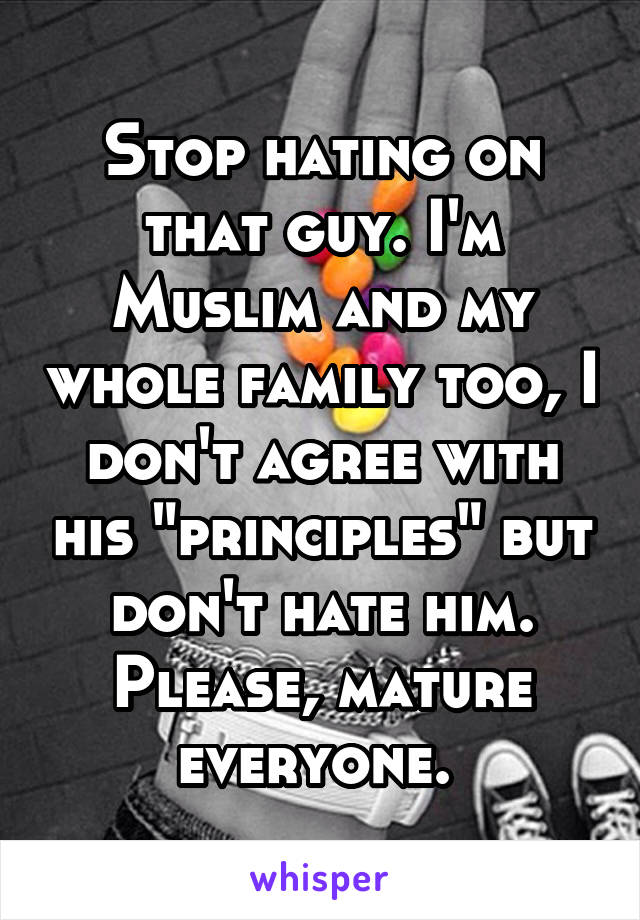 Stop hating on that guy. I'm Muslim and my whole family too, I don't agree with his "principles" but don't hate him. Please, mature everyone. 