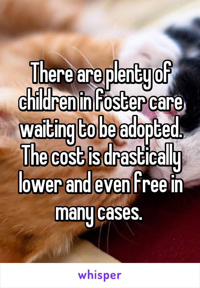 There are plenty of children in foster care waiting to be adopted. The cost is drastically lower and even free in many cases. 