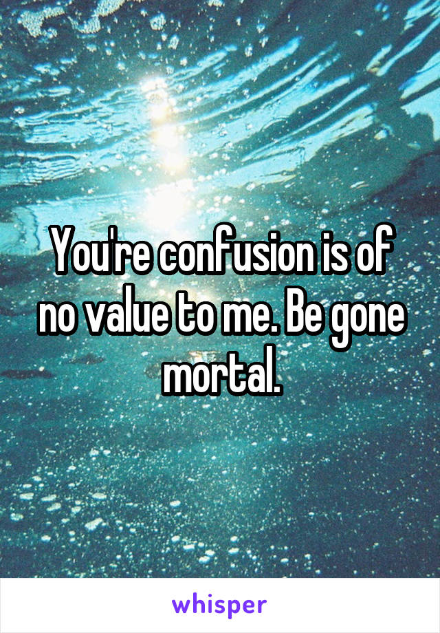 You're confusion is of no value to me. Be gone mortal.