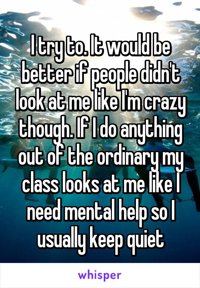 I try to. It would be better if people didn't look at me like I'm crazy though. If I do anything out of the ordinary my class looks at me like I need mental help so I usually keep quiet