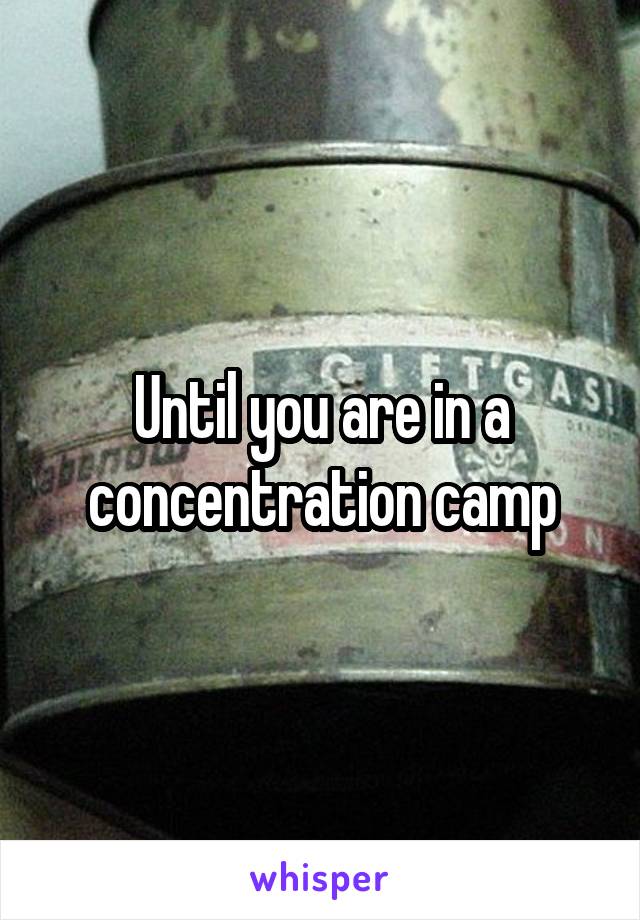 Until you are in a concentration camp