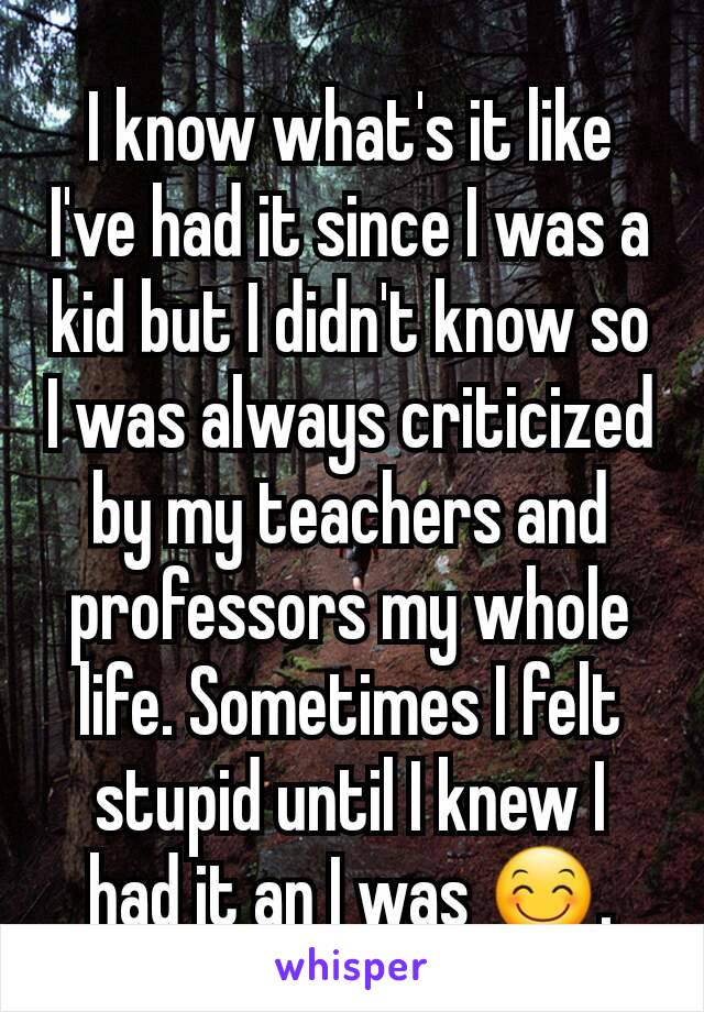 I know what's it like I've had it since I was a kid but I didn't know so I was always criticized by my teachers and professors my whole life. Sometimes I felt stupid until I knew I had it an I was 😊.