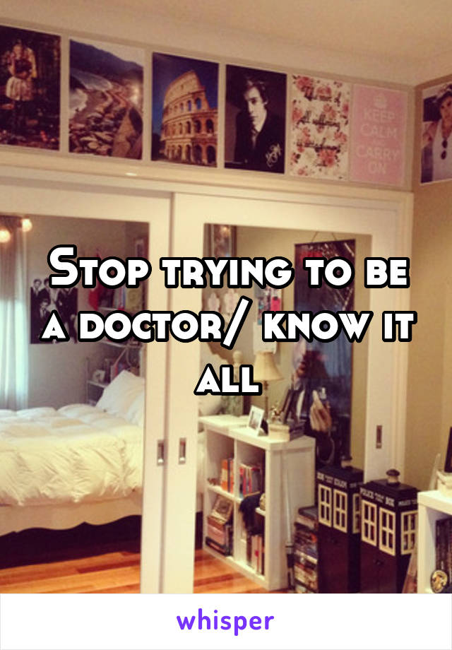 Stop trying to be a doctor/ know it all