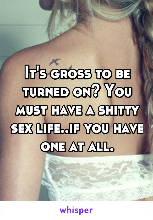 It's gross to be turned on? You must have a shitty sex life..if you have one at all.