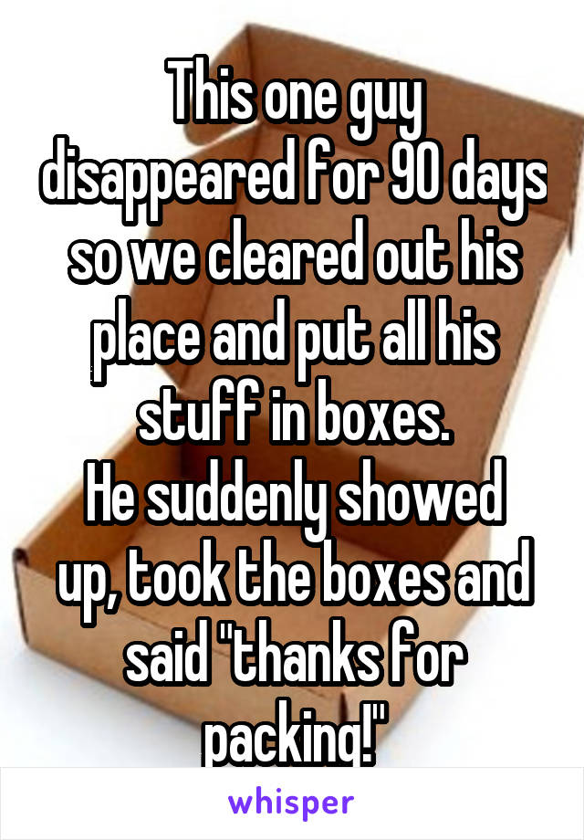 This one guy disappeared for 90 days so we cleared out his place and put all his stuff in boxes.
He suddenly showed up, took the boxes and said "thanks for packing!"