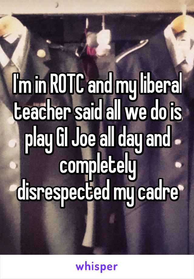 I'm in ROTC and my liberal teacher said all we do is play GI Joe all day and completely disrespected my cadre
