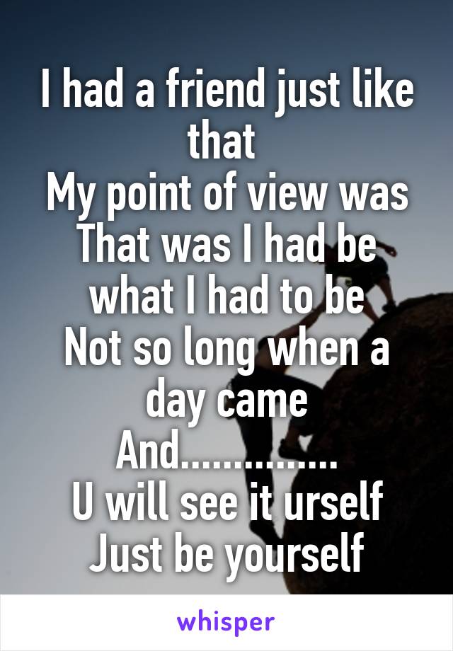 I had a friend just like that 
My point of view was
That was I had be what I had to be
Not so long when a day came
And...............
U will see it urself
Just be yourself