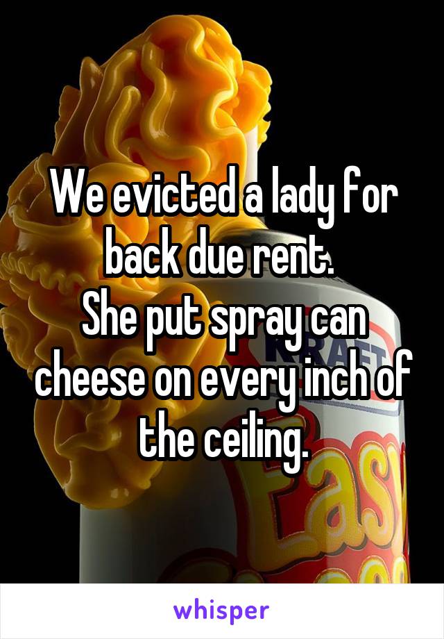 We evicted a lady for back due rent. 
She put spray can cheese on every inch of the ceiling.