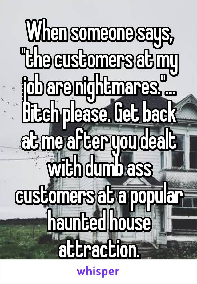 When someone says, "the customers at my job are nightmares."... Bitch please. Get back at me after you dealt with dumb ass customers at a popular haunted house attraction.