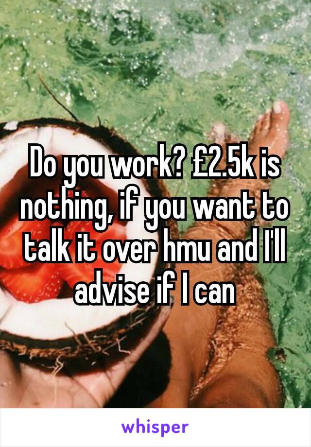 Do you work? £2.5k is nothing, if you want to talk it over hmu and I'll advise if I can