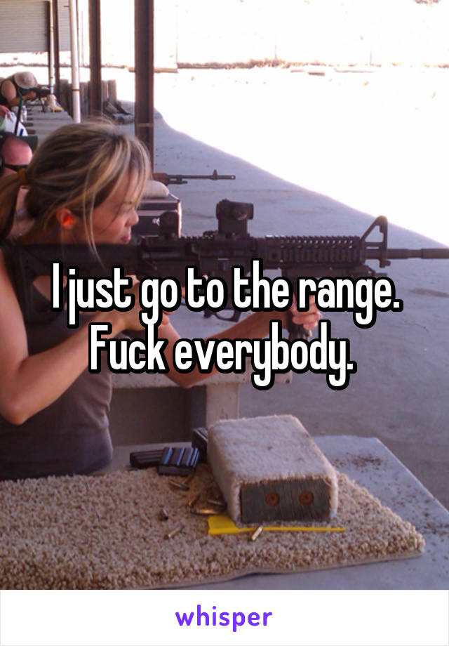 I just go to the range. Fuck everybody. 