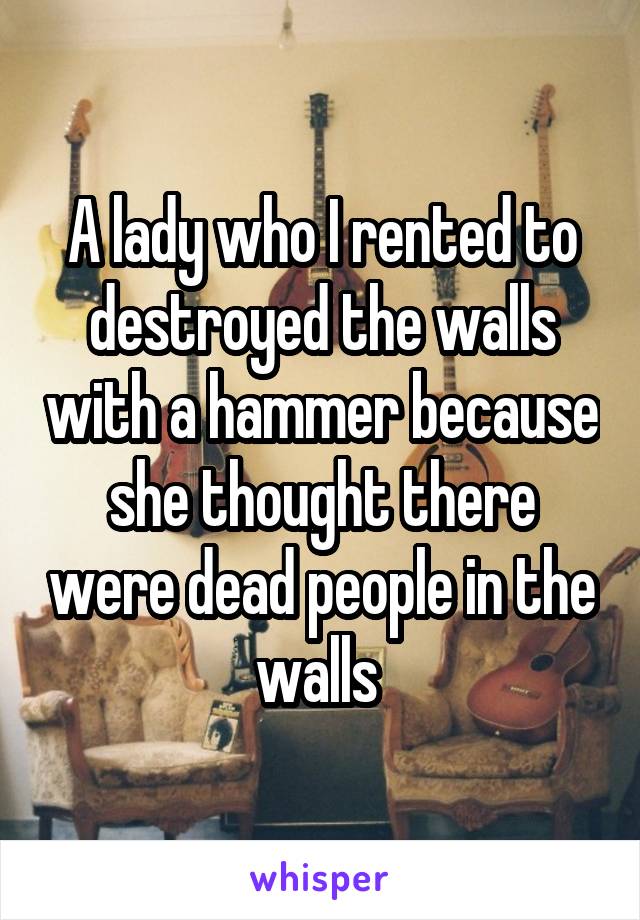 A lady who I rented to destroyed the walls with a hammer because she thought there were dead people in the walls 