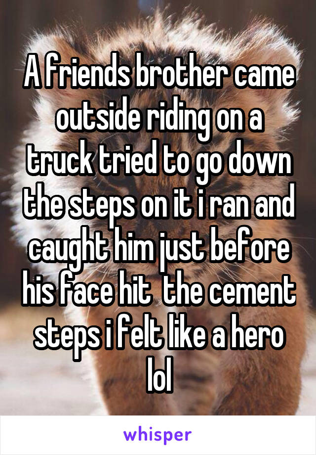 A friends brother came outside riding on a truck tried to go down the steps on it i ran and caught him just before his face hit  the cement steps i felt like a hero lol