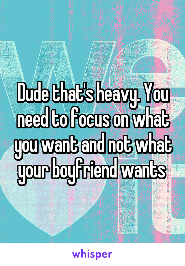 Dude that's heavy. You need to focus on what you want and not what your boyfriend wants 