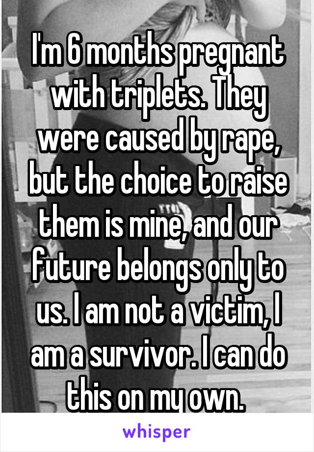 I'm 6 months pregnant with triplets. They were caused by rape, but the choice to raise them is mine, and our future belongs only to us. I am not a victim, I am a survivor. I can do this on my own. 