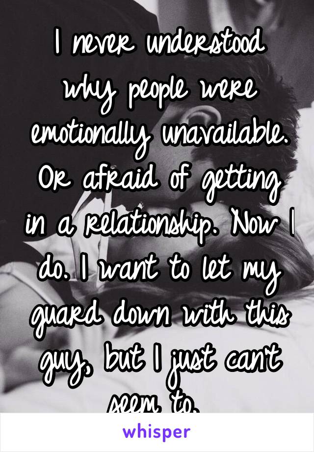 I never understood why people were emotionally unavailable. Or afraid of getting in a relationship. Now I do. I want to let my guard down with this guy, but I just can't seem to. 