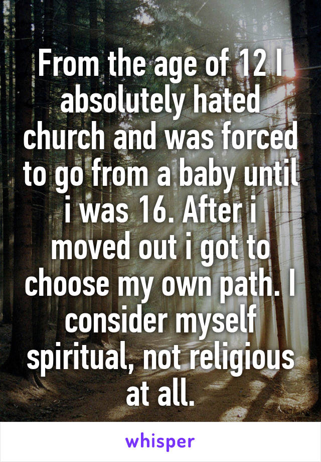 From the age of 12 I absolutely hated church and was forced to go from a baby until i was 16. After i moved out i got to choose my own path. I consider myself spiritual, not religious at all.