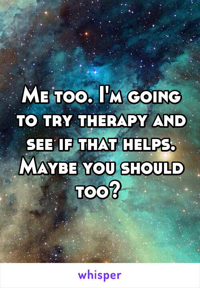 Me too. I'm going to try therapy and see if that helps. Maybe you should too? 