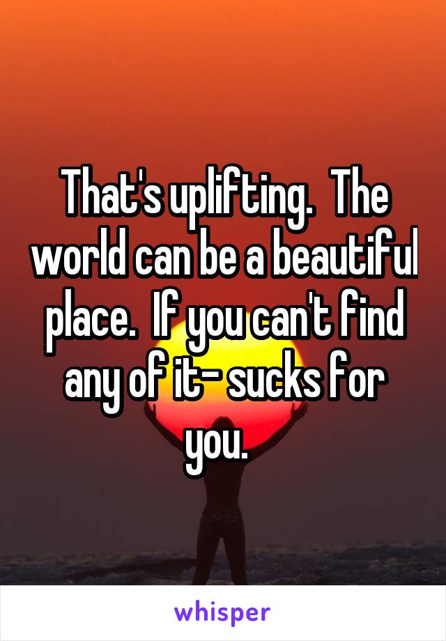 That's uplifting.  The world can be a beautiful place.  If you can't find any of it- sucks for you.  