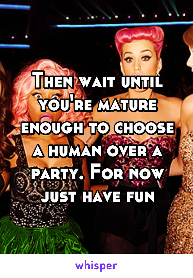 Then wait until you're mature enough to choose a human over a party. For now just have fun