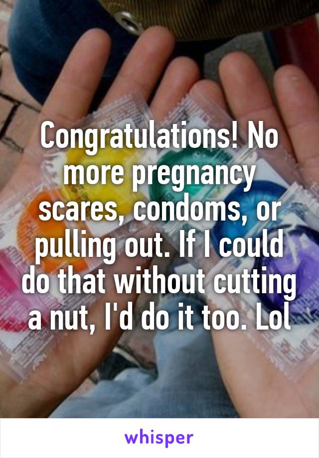 Congratulations! No more pregnancy scares, condoms, or pulling out. If I could do that without cutting a nut, I'd do it too. Lol