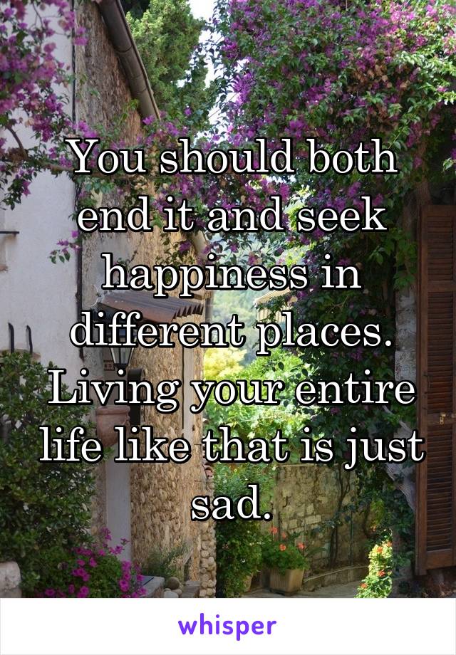 You should both end it and seek happiness in different places. Living your entire life like that is just sad.