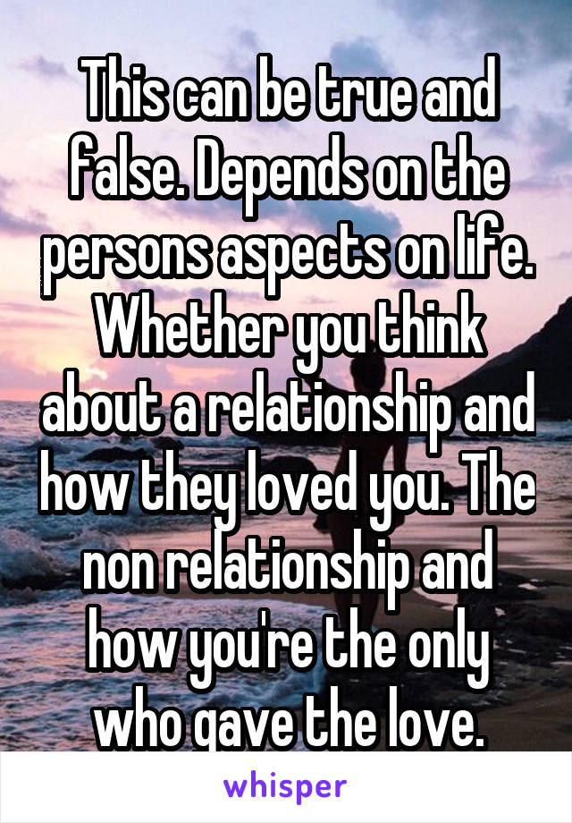 This can be true and false. Depends on the persons aspects on life. Whether you think about a relationship and how they loved you. The non relationship and how you're the only who gave the love.