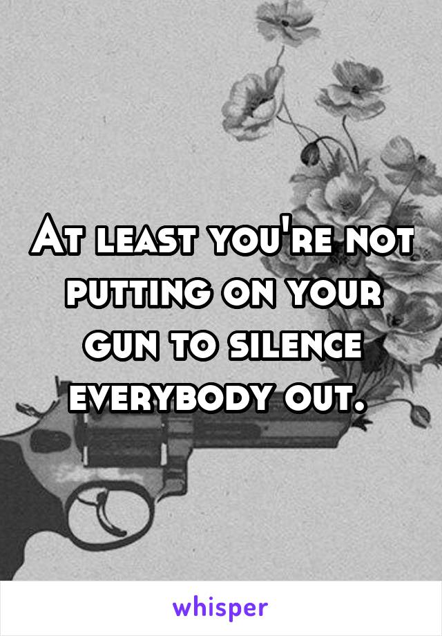 At least you're not putting on your gun to silence everybody out. 