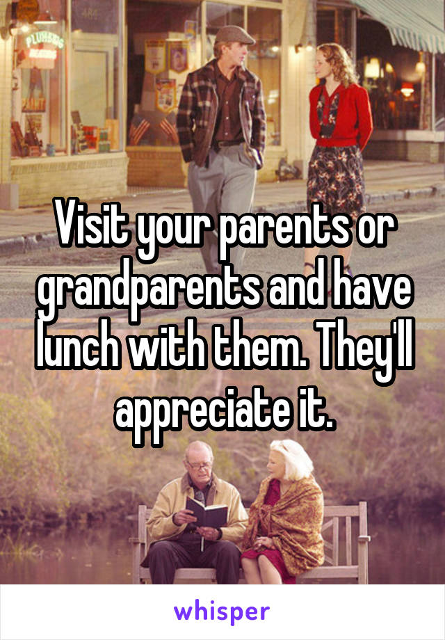 Visit your parents or grandparents and have lunch with them. They'll appreciate it.