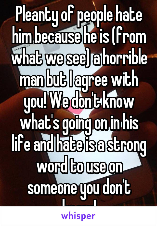 Pleanty of people hate him because he is (from what we see) a horrible man but I agree with you! We don't know what's going on in his life and hate is a strong word to use on someone you don't know!