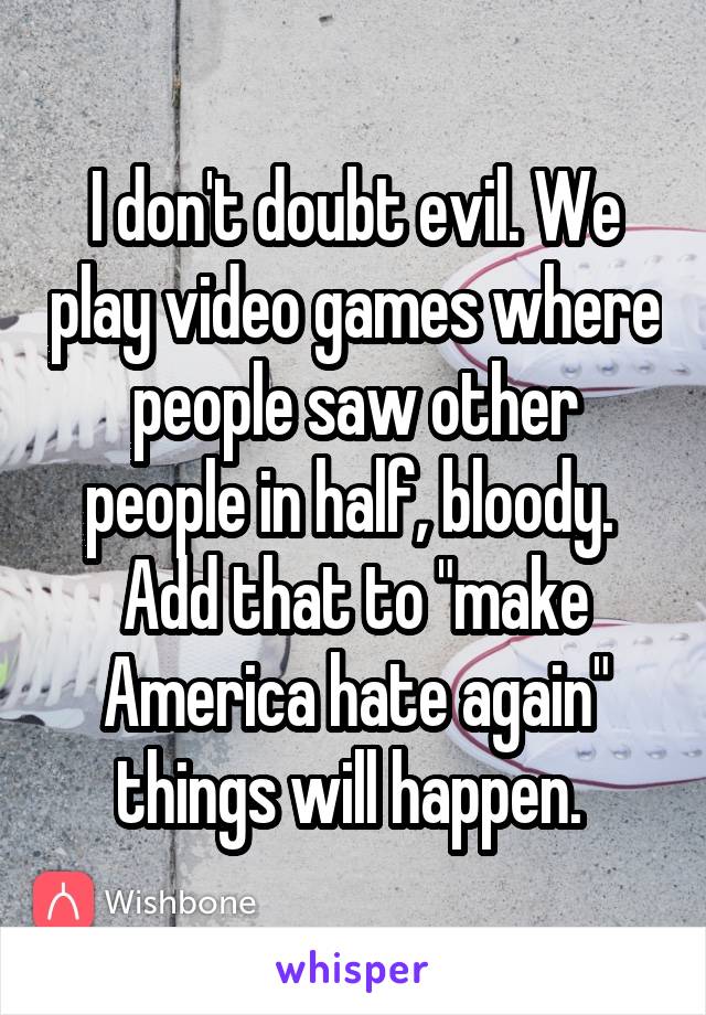 I don't doubt evil. We play video games where people saw other people in half, bloody.  Add that to "make America hate again" things will happen. 